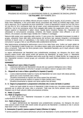 1IIDI UNIVERSIDAD DE MURCIA Ih Región de Murcia Universidad Politécnica de Cartagena PRUEBAS DE ACCESO A LA UNIVERSIDAD PARA EL ALUMNADO DE BACHILLERATO 135 ITALIANO SEPTIEMBRE 2014 OPZIONE A LUomo di Neandertal non era affatto inferiore alluomo moderno Né pi stupido né pi primitivo Lidea che fosse meno intelligente e che quindi abbia dovuto soccombere alla mente pi brillante degli esseri umani che lo seguirono non  supportata da prove scientifiche LUomo di Neandertal  vissuto tra circa 350 mil…