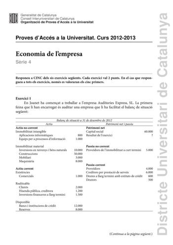 Districte Universitari de Catalunya Generalitat de Catalunya Consell lnteruniversitari de Catalunya Organització de Proves dAccés a la Universitat Proves dAccés a la Universitat Curs 20122013 Economia de lempresa Srie 4 Responeu a CINC dels sis exercicis segents Cada exercici val 2 punts En el cas que respongueu a tots els exercicis només es valoraran els cinc primers Exercici 1 En Joanet ha comenat a treballar a lempresa Auditories Express SL La primera feina que li han encarregat és auditar u…