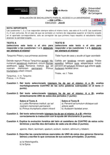 EVALUACIÓN DE BACHILLERATO PARA EL ACCESO A LA UNIVERSIDAD 208 LATÍN EBAU2020  JULIO EBAU 2020 NOTA IMPORTANTE Las cuestiones 1 2 y 3 se responden siempre sobre el mismo texto sea este el A o el B Las cuestiones 4 y 5 son comunes En el caso de que se conteste un número de respuestas superior al máximo exigido en el apartado correspondiente solo se corregirán las que primero haya resuelto el estudiante hasta alcanzar la cantidad exigida TEXTO A selecciona este texto o el otro para responder a la…