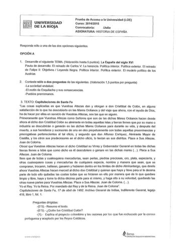 UNIVERSIDAD DE LA RIOJA Prueba de Acceso a la Universidad LOE Curso 20142015 Convocatoria Julio ASIGNATURA HISTORIA DE ESPAÑA Responda sólo a una de las dos opciones siguientes OPCIÓN A 1 Desarrolle el siguiente TEMA Valoración hasta 5 puntos La España del siglo XVI Pauta de desarrollo El reinado de Carlos V La herencia Política interior Política exterior El reinado de Felipe 11 Objetivos  Leyenda Negra Política interior Política exterior El modelo político de los Austrias 2 Conteste sólo a dos…