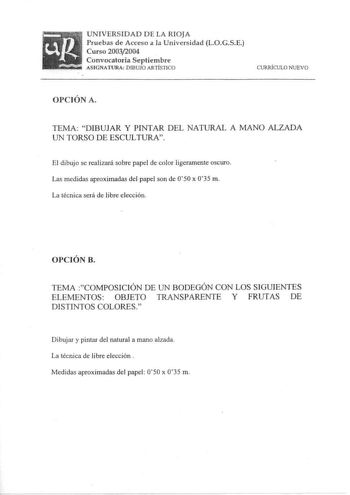 UNIVERSIDAD DE LA RIOJA Pruebas de Acceso a la Universidad LOGSE Curso 20032004 Convocatoria Septiembre ASIGNATURA DIBUJO ARTÍSTICO CURRÍCULO NUEVO OPCIÓN A TEMA DIBUJAR Y PINTAR DEL NATURAL A MANO ALZADA UN TORSO DE ESCULTURA El dibujo se realizará sobre papel de color ligeramente oscuro Las medidas aproximadas del papel son de O50 x 035 m La técnica será de libre elección OPCIÓN B TEMA COMPOSICIÓN DE UN BODEGÓN CON LOS SIGUIENTES ELEMENTOS OBJETO TRANSPARENTE Y FRUTAS DE DISTINTOS COLORES Dib…