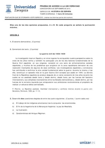  Universidad fil Zaragoza 1542 PRUEBA DE ACCESO A LA UNIVERSIDAD CONVOCATORIA DE SEPTIEMBRE DE 2013 EJERCICIO DE HISTORIA DE ESPAÑA TIEMPO DISPONIBLE 1 hora 30 minutos PUNTUACIÓN QUE SE OTORGARÁ A ESTE EJERCICIO véanse las distintas partes del examen Elija una de las dos opciones propuestas A o B En cada pregunta se señala la puntuación máxima OPCIÓN A 1 El sexenio democrático 5 puntos 2 Comentario de texto 3 puntos La guerra civil de 19361939 La investigación local en España y en otros lugares…