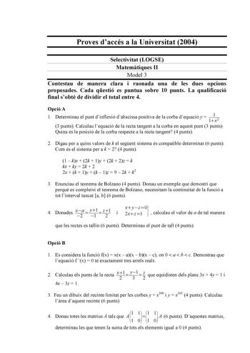 Proves daccés a la Universitat 2004 Selectivitat LOGSE Matemtiques II Model 3 Contestau de manera clara i raonada una de les dues opcions proposades Cada qestió es puntua sobre 10 punts La qualificació final sobté de dividir el total entre 4 Opció A 1 Determinau el punt dinflexió dabscissa positiva de la corba dequació y  1 1 x2 3 punts Calculau lequació de la recta tangent a la corba en aquest punt 3 punts Quina és la posició de la corba respecte a la recta tangent 4 punts 2 Digau per a quins …