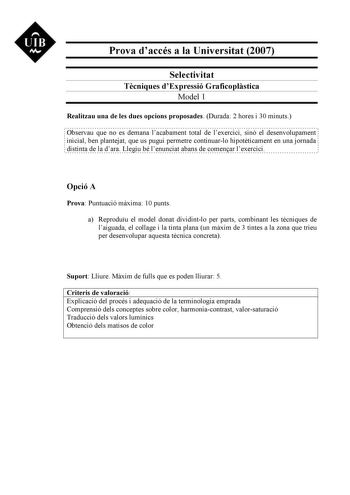 UIB M Prova daccés a la Universitat 2007 Selectivitat Tcniques dExpressió Graficoplstica Model 1 Realitzau una de les dues opcions proposades Durada 2 hores i 30 minuts Observau que no es demana lacabament total de lexercici sinó el desenvolupament inicial ben plantejat que us pugui permetre continuarlo hipotticament en una jornada distinta de la dara Llegiu bé lenunciat abans de comenar lexercici Opció A Prova Puntuació mxima 10 punts a Reproduu el model donat dividintlo per parts combinant le…