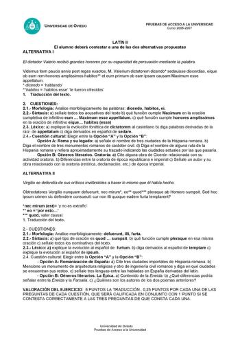 UNIVERSIDAD DE OVIEDO PRUEBAS DE ACCESO A LA UNIVERSIDAD Curso 20062007 LATÍN II El alumno deberá contestar a una de las dos alternativas propuestas ALTERNATIVA I El dictador Valerio recibió grandes honores por su capacidad de persuasión mediante la palabra Videmus item paucis annis post reges exactos M Valerium dictatorem dicendo sedauisse discordias eique ob eam rem honores amplissimos habitos et eum primum ob eam ipsam causam Maximum esse appellatum  dicendo  hablando habitos  habitos esse l…