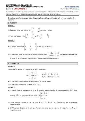 UNIVERSIDAD DE ZARAGOZA PRUEBA DE ACCESO A ESTUDIOS UNIVERSITARIOS Ejercicio de MATEMÁTICAS II SEPTIEMBRE DE 2008 Tiempo disponible 1 h 30 m Se valorará el uso de vocabulario y la notación científica Los errores ortográficos el desorden la falta de limpieza en la presentación y la mala redacción podrán suponer una disminución hasta de un punto en la calificación salvo casos extremos PUNTUACIÓN QUE SE OTORGARÁ A ESTE EJERCICIO véanse las distintas partes del examen En cada uno de los tres aparta…