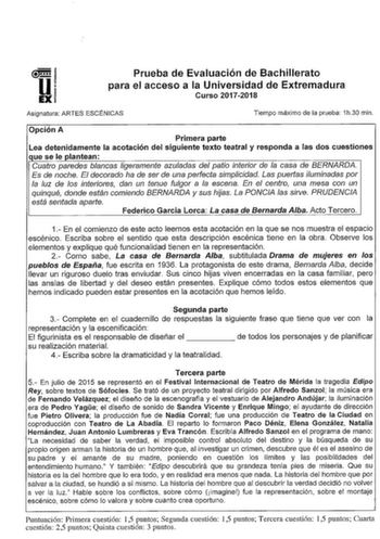 u EX Prueba de Evaluación de Bachillerato para el acceso a la Universidad de Extremadura Curso 20172018 Asignatura ARTES ESCÉNICAS Tiempo máximo de la prueba 1h30 min Opción A Primera parte Lea detenidamente la acotación del siguiente texto teatral y responda a las dos cuestiones que se le plantean Cuatro paredes blancas ligeramente azuladas del patio interior de la casa de BERNARDA Es de noche El decorado ha de ser de una perfecta simplicidad Las puertas iluminadas por la luz de los interiores…