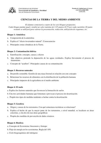 UNIVERSIDAD DE OVIEDO Vicerrectorado de Estudiantes y Movilidad Área de Orientación Universitaria Pruebas de Aptitud para el Acceso a la Universidad 2001 LOGSE CIENCIAS DE LA TIERRA Y DEL MEDIO AMBIENTE El alumno contestará a cuatro de los seis bloques propuestos Cada bloque puntúa igual y tendrá un valor máximo de 225 puntos 075 por cada cuestión El punto restante se utilizará para valorar la presentación redacción utilización de esquemas etc Bloque 1 Atmósfera a Composición de la atmósfera b …