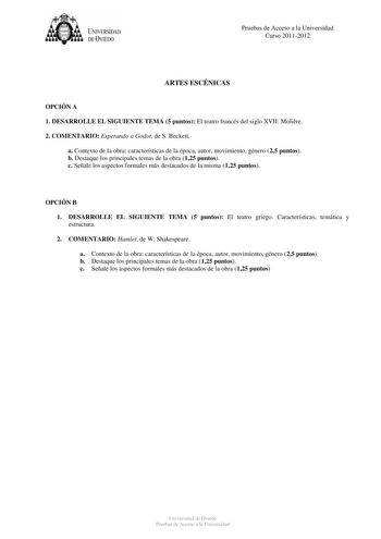 tJk  UNJVERSIDAD DEVIEDO Pruebas de Acceso a la Universidad Curso 20112012 ARTES ESCÉNICAS OPCIÓN A 1 DESARROLLE EL SIGUIENTE TEMA 5 puntos El teatro francés del siglo XVII Molire 2 COMENTARIO Esperando a Godot de S Beckett a Contexto de la obra características de la época autor movimiento género 25 puntos b Destaque los principales temas de la obra 125 puntos c Señale los aspectos formales más destacados de la misma 125 puntos OPCIÓN B 1 DESARROLLE EL SIGUIENTE TEMA 5 puntos El teatro griego C…