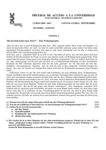 PRUEBAS DE ACCESO A LA UNIVERSIDAD FASE GENERAL MATERIAS COMUNES CURSO 2010  2011 MATERIA ALEMÁN CONVOCATORIA SEPTIEMBRE OPCIÓN A Du isst doch keine toten Tiere  Eine Wohnungssuche Hast du schon mal in einer Wohngemeinschaft kurz WG genannt gelebt Diese Frage wird begleitet von einem misstrauischen Blick der mich von oben bis unten kontrolliert und ganz genau mustert und dabei einen eigenartigen Gesichtsausdruck verstecken will denn er sieht meine Aktentasche und ich sehe so richtig nach kleine…