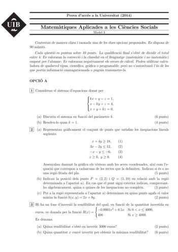 UIB Prova dacces a la Universitat 2014 Matematiques Aplicades a les Ciencies Socials Model 3 Contestau de manera clara i raonada una de les dues opcions proposades Es disposa de 90 minuts Cada questio es puntua sobre 10 punts La qualicacio nal sobte de dividir el total entre 4 Es valoraran la correccio i la claredat en el llenguatge matematic i no matematic emprat per lalumne Es valoraran negativament els errors de calcul Podeu utilitzar calculadora de qualsevol tipus cientca graca o programabl…