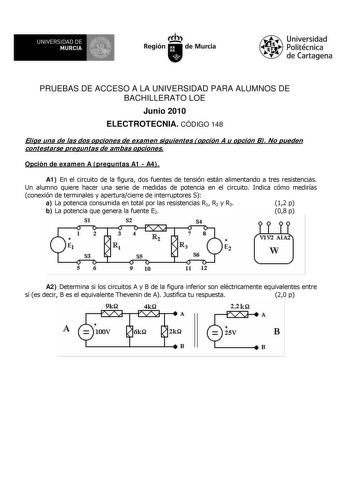 M  UNIVERSIDAD DE MURCIA    I Región de Murcia Universidad Politécnica de Cartagena PRUEBAS DE ACCESO A LA UNIVERSIDAD PARA ALUMNOS DE BACHILLERATO LOE Junio 2010 ELECTROTECNIA CÓDIGO 148 Elige una de las dos opciones de examen siguientes opción A u opción B No pueden contestarse preguntas de ambas opciones Opción de examen A preguntas A1  A4 A1 En el circuito de la figura dos fuentes de tensión están alimentando a tres resistencias Un alumno quiere hacer una serie de medidas de potencia en el …