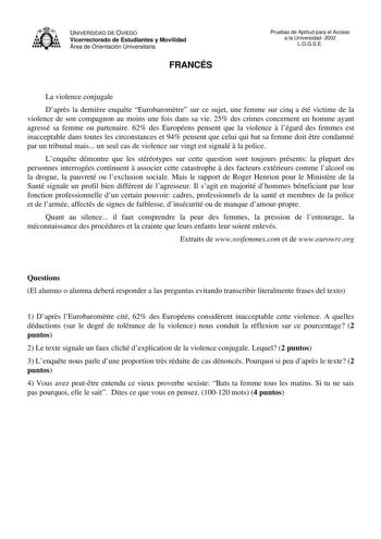 UNIVERSIDAD DE OVIEDO Vicerrectorado de Estudiantes y Movilidad Área de Orientación Universitaria FRANCÉS Pruebas de Aptitud para el Acceso a la Universidad 2002 LOGSE La violence conjugale Daprs la dernire enqute Eurobaromtre sur ce sujet une femme sur cinq a été victime de la violence de son compagnon au moins une fois dans sa vie 25 des crimes concernent un homme ayant agressé sa femme ou partenaire 62 des Européens pensent que la violence  légard des femmes est inacceptable dans toutes les …