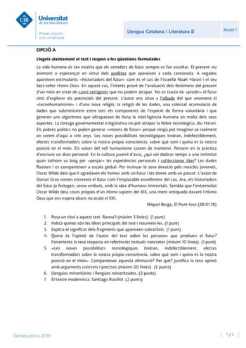 Llengua Catalana i Literatura II Model 1 OPCIÓ A Llegeix atentament el text i respon a les qestions formulades La vida humana és tan incerta que els venedors de futur sempre es fan escoltar El present viu atemorit o esperanat en virtut dels profetes que apareixen a cada cantonada A vegades apareixen estimulants historiadors del futur com és el cas de lisraeli Noah Harari i el seu bestseller Homo Deus En aquest cas linters prové de lavaluació dels fenmens del present dun món en estat de canvi ve…