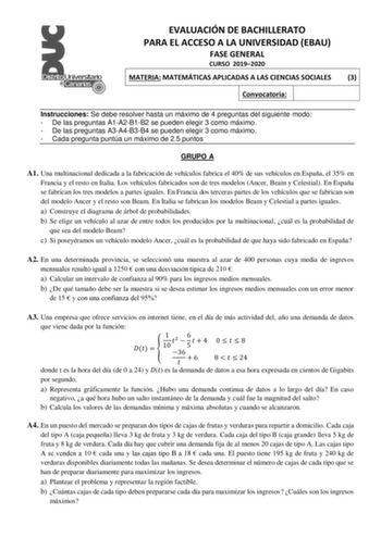 EVALUACIÓN DE BACHILLERATO PARA EL ACCESO A LA UNIVERSIDAD EBAU FASE GENERAL CURSO 20192020 MATERIA MATEMÁTICAS APLICADAS A LAS CIENCIAS SOCIALES 3 Convocatoria Instrucciones Se debe resolver hasta un máximo de 4 preguntas del siguiente modo  De las preguntas A1A2B1B2 se pueden elegir 3 como máximo  De las preguntas A3A4B3B4 se pueden elegir 3 como máximo  Cada pregunta puntúa un máximo de 25 puntos GRUPO A A1 Una multinacional dedicada a la fabricación de vehículos fabrica el 40 de sus vehícul…