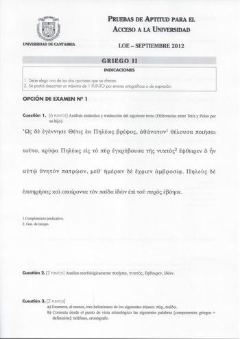 PRUEBAS DE APTITUD PARA EL ACCESO A LA UNIVERSIDAD UNIVERSIDAD DE CANfABRIA LOESEPTIEMBRE 2012 GRIEGO 11 INDICACIONES l  Debe elegir una de las dos opciones que se ofrecen 2 Se podrá descontar un máximo de l PUNTO por errores ortográficos o de expresión OPCIÓN DE EXAMEN N 1 Cuestión 1 6 PUNTOS Análisis sintáctico y traducción del siguiente texto Diferencias entre Tetis y Peleo por su hijo EJtLtYJQlÍ xal onaQovra rov naica Lcwv tnl roí JtUQO ÉÓYJOE Complemento predicativo 2 Gen de tiempo Cuestió…