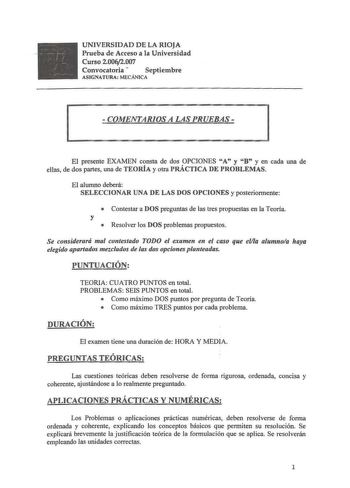 UNIVERSIDAD DE LA RIOJA Prueba de Acceso a la Universidad Curso 20062007 Convocatoria  Septiembre ASIGNATURA MECÁNICA  COMENTARIOS A LAS PRUEBAS  El presente EXAMEN consta de dos OPCIONES A y B y en cada una de ellas de dos partes una de TEORÍA y otra PRÁCTICA DE PROBLEMAS El alumno deberá SELECCIONAR UNA DE LAS DOS OPCIONES y posteriormente  Contestar a DOS preguntas de las tres propuestas en la Teoría y  Resolver los DOS problemas propuestos Se considerará mal contestado TODO el examen en el …