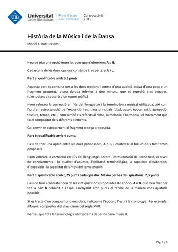 Universitat Prava daccés Convocatria de les Illes Balears a la Universitat 2015 Histria de la Música i de la Dansa Model 1 Instruccions Heu de triar una opció entre les dues que sofereixen A o B Cadascuna de les dues opcions consta de tres parts a b i c Part a qualificable amb 35 punts Aquesta part és comuna per a les dues opcions i consta duna audició activa duna pea o un fragment proposat duna durada inferior a deu minuts que es repetir tres vegades Lestudiant disposar dun suport grfic Hom va…