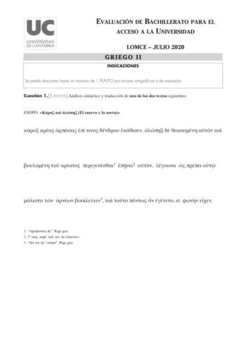 EVALUACIÓN DE BACHILLERATO PARA EL ACCESO A LA UNIVERSIDAD LOMCE  JULIO 2020 GRIEGO II INDICACIONES Se podrá descontar hasta un máximo de 1 PUNTO por errores ortográficos o de expresión Cuestión 1 5 PUNTOS Análisis sintáctico y traducción de uno de los dos textos siguientes ESOPO    El cuervo y la zorra                1 2         3         1 Apoderarse de Rige gen 2 3 sing impf ind act de  3 Ser rey de  reinar Rige gen APOLODORO Antígona  hija de Edipo desobedeciendo las órdenes de Creonte  sep…