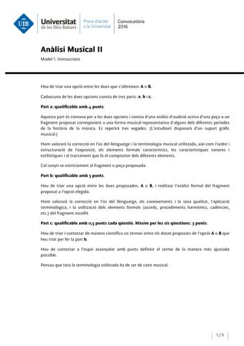 Universitat Prova daccés Convocatoria de les Illes Balears a la Universitat 2016 Analisi Musical 11 Model l lnstruccions Heu de triar una opció entre les dues que sofereixen A o B Cadascuna de les dues opcions consta de tres parts a b i c Part a qualificable amb 4 punts Aquesta part és comuna pera les dues opcions i consta duna analisi daudició activa duna pea o un fragment proposat corresponent a una forma musical representativa dalguns deis diferents períodes de la historia de la música Es re…