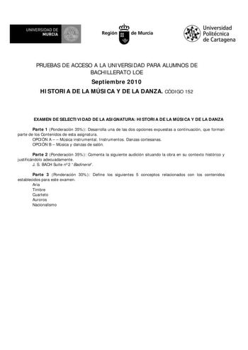 UNIVERSIDAD DE  MURCIA  I Región de Murcia Universidad Politécnica de Cartagena PRUEBAS DE ACCESO A LA UNIVERSIDAD PARA ALUMNOS DE BACHILLERATO LOE Septiembre 2010 HISTORIA DE LA MÚSICA Y DE LA DANZA CÓDIGO 152 EXAMEN DE SELECTIVIDAD DE LA ASIGNATURA HISTORIA DE LA MÚSICA Y DE LA DANZA Parte 1 Ponderación 35 Desarrolla una de las dos opciones expuestas a continuación que forman parte de los Contenidos de esta asignatura OPCIÓN A   Música instrumental Instrumentos Danzas cortesanas OPCIÓN B  Mús…