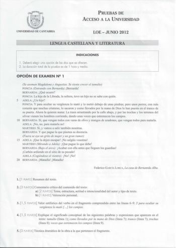 PRUEBAS DE ACCESO A LA UNIVERSIDAD UNIVERSIDAD DE CANTABRIA LOEJUNIO 2012 LENGUA CASTELLANA Y LITERATURA INDICACIONES l Deberá elegir una opción de las dos que se ofrecen 2 La duración total de la pruebo es de 1 hora y media  OPCIÓN DE EXAMEN N 1 Se asoman Magdalena y Angustias Se siente crecer el tumulto PONCIA Entrando con Bernarda Bernarda BERNARDA Qué ocurre PONCIA La hija de la Librada la soltera tuvo un hijo no se sabe con quién 5 ADELA Un hijo PONCIA Y para ocultar su vergenza lo mató y …