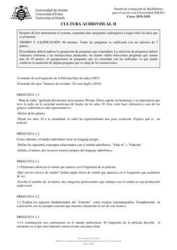 Prueba de evaluación de Bachillerato para el acceso a la Universidad EBAU Curso 20192020 CULTURA AUDIOVISUAL II Después de leer atentamente el examen responda cinco preguntas cualesquiera a elegir entre las doce que se proponen TIEMPO Y CALIFICACIÓN 90 minutos Todas las preguntas se calificarán con un máximo de 2 puntos El estudiante deberá indicar la agrupación de preguntas que responderá La selección de preguntas deberá realizarse conforme a las instrucciones planteadas no siendo válido selec…