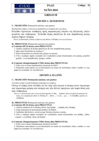 PAAU XUÑO 2010 GREGO II Código 32 OPCIÓN 1 XENOFONTE I  TRADUCIÓN Puntuación máxima sete puntos XENOFONTE CHEGA A CELENAS RESIDENCIA E PARQUE DE CAZA REAL Enteuqen ecelaunei staqmouj treiÍj parasaggaj eikosin eij Kelainaj polin megalhn kai eudaimona Entauqa Kur basileia hn kai paradeisoj megaj agriwn qhriwn plhrhj NOTAS 1 Kelainai Celenas cidade de Asia Menor 2 Kuroj Ciro rei de Persia II PREGUNTAS Puntuación máxima tres puntos a Contestar DÚAS destas catro PREGUNTAS 1 Análise sintáctica de Kur…