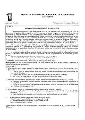 Prueba de Acceso a la Universidad de Extremadura Curso 201516 Asignatura Francés Tiempo máximo de la prueba 1h30 min Opción A Organisation internationale de la francophonie LOrganisation internationale de la francophonie OIF est une institution dont les membres des États ou gouvernements participants partagent ou ont en commun la angue franaise et certaines valeurs comme notamment la diversité culturelle la paix la gouvernance démocratique la protection de lenvironnement LOIF a contribue ainsi …