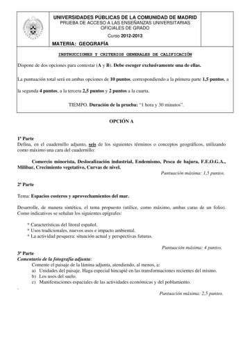 UNIVERSIDADES PÚBLICAS DE LA COMUNIDAD DE MADRID PRUEBA DE ACCESO A LAS ENSEÑANZAS UNIVERSITARIAS OFICIALES DE GRADO Curso 20122013 MATERIA GEOGRAFÍA INSTRUCCIONES Y CRITERIOS GENERALES DE CALIFICACIÓN Dispone de dos opciones para contestar A y B Debe escoger exclusivamente una de ellas La puntuación total será en ambas opciones de 10 puntos correspondiendo a la primera parte 15 puntos a la segunda 4 puntos a la tercera 25 puntos y 2 puntos a la cuarta TIEMPO Duración de la prueba 1 hora y 30 m…