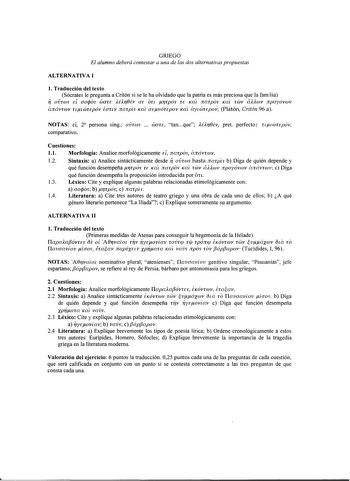 GRIEGO El alumno deberá contestar a una de las dos alternativas propuestas ALTERNATIVA I l Traducción del texto Sócrates le pregunta a Critón si se le ha olvidado que la patria es más preciosa que la familia f OVTúJS EÍ aojos WOTE Ur0Év OE OTL rrpós TE Kat narpos Kat TWV aUwv npoyóvwv ánávrwv u1ÓJTEpÓv iauv narph Kat atvóTEpov Kat áy1ÓJTEpov Platón Critón 96 a NOTAS d 2 persona sing ovrws  waTE tanque Ur0Év pret perfecto u1ÓJTEpóv comparativo Cuestiones 11 Morfología Analice morfológicamente EÍ…