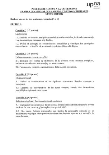 PRUEBAS DE ACCESO A LA UNIVERSIDAD EXAMEN DE CIENCIAS DE LA TIERRA Y MEDIOAMBIENTALES CURSO 20112012 Realizar una ele las dos opciones propuestas A o B OPCIÓN A Nfutolo U6na PHik Cuestión 1 25 puntos La atmósfera 11 Describa los recursos energéticos asociados con la atmósfera indicando una ventaja y un inconveniente para cada uno de ellos 12 Defina el concepto de contaminación atmosférica y clasifique los principales contaminantes en función de su naturaleza química física o biológica Cuestión …