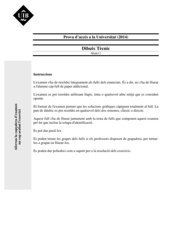 UIB M Prova daccés a la Universitat 2014 Dibuix Tcnic Model 2 Aferrau la capalera dexamen un cop acabat lexercici Instruccions Lexamen sha de resoldre íntegrament als fulls dels enunciats És a dir no sha de lliurar a lalumne cap full de paper addicional Lexamen es pot resoldre utilitzant llapis tinta o qualsevol altre mitj que es consideri oportú El format de lexamen permet que les solucions grfiques cpiguen totalment al full La part de didric es pot resoldre en qualsevol dels dos sistemes clss…