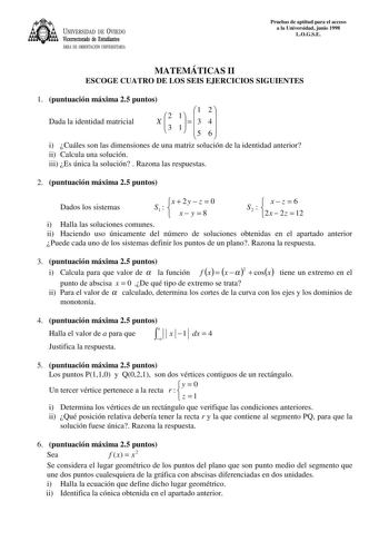 UNIVERSIDAD DE VIEDO Vicerrectorado de Estudiantes ÁREA DE ORIENTACIÓN UNIVERSITARIA Pruebas de aptitud para el acceso a la Universidad junio 1998 LOGSE MATEMÁTICAS II ESCOGE CUATRO DE LOS SEIS EJERCICIOS SIGUIENTES 1 puntuación máxima 25 puntos Dada la identidad matricial X  2 3 11     1 3 5 2  4 6  i Cuáles son las dimensiones de una matriz solución de la identidad anterior ii Calcula una solución iii Es única la solución  Razona las respuestas 2 puntuación máxima 25 puntos Dados los sistemas…