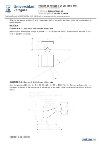 IJ1 Universidad 111 Zaragoza 1542 PRUEBA DE ACCESO A LA UNIVERSIDAD CONVOCATORIA DE JUNIO DE 2012 EJERCICIO DE DIBUJO TÉCNICO TIEMPO DISPONIBLE 1 hora 30 minutos PUNTUACIÓN QUE SE OTORGARÁ A ESTE EJERCICIO véanse las distintas partes del examen Elija una de las dos opciones A o B y resuelva a lápiz y con útiles de dibujo todas las cuestiones de la opción elegida OPCIÓN A CUESTIÓN A1 3 puntos Unidades en milímetros Dada la pieza de la figura dibujar a escala 11 su perspectiva cónica Se recomiend…