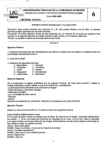 UNIVERSIDADES PÚBLICAS DE LA COMUNIDAD DE MADRID  PRUEBA DE ACCESO A ESTUDIOS UNIVERSITARIOS LOGSE Curso 20052006 6 MATERIA IMAGEN INSTRUCCIONES GENERALES Y VALORACIÓN Estructura Esta prueba presenta dos opciones A y B sólo puede hacerse una de ellas no estando permitido realizar apartados de opciones distintas Puntuación El primer ejercicio consta de tres preguntas con un máximo de un punto por pregunta tres puntos en el segundo ejercicio se pueden alcanzar cuatro puntos y en el tercero hasta …