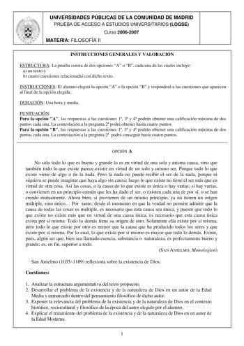 UNIVERSIDADES PÚBLICAS DE LA COMUNIDAD DE MADRID PRUEBA DE ACCESO A ESTUDIOS UNIVERSITARIOS LOGSE Curso 20062007 MATERIA FILOSOFÍA II INSTRUCCIONES GENERALES Y VALORACIÓN ESTRUCTURA La prueba consta de dos opciones A o B cada una de las cuales incluye a un texto y b cuatro cuestiones relacionadas con dicho texto INSTRUCCIONES El alumno elegirá la opción A o la opción B y responderá a las cuestiones que aparecen al final de la opción elegida DURACIÓN Una hora y media PUNTUACIÓN Para la opción A …