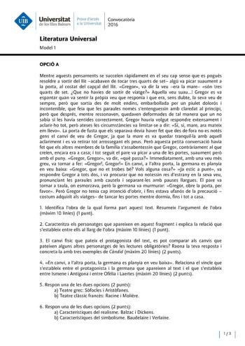 Universitat Prova daccés Convocatoria de les Illes Balears a la Universitat 2016 Literatura Universal Model 1 OPCIÓA Mentre aquests pensaments se succeien rapidament en el seu cap sense que es pogués resoldre a sortir del llit acabaven de tocar tres quarts de set algú va picar suaument a la porta al costat del capal del llit Gregor va dir la veu era la mare són tres quarts de set Que no havies de sortir de viatge Aquella veu suau  Gregor es va espantar quan va sentir la propia veu que responia …