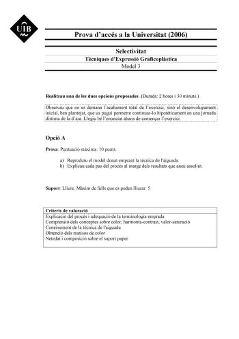 UIB M Prova daccés a la Universitat 2006 Selectivitat Tcniques dExpressió Graficoplstica Model 3 Realitzau una de les dues opcions proposades Durada 2 hores i 30 minuts Observau que no es demana lacabament total de lexercici sinó el desenvolupament inicial ben plantejat que us pugui permetre continuarlo hipotticament en una jornada distinta de la dara Llegiu bé lenunciat abans de comenar lexercici Opció A Prova Puntuació mxima 10 punts a Reproduu el model donat emprant la tcnica de laiguada b E…