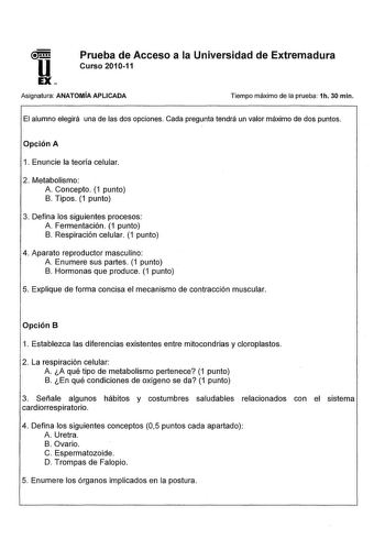 Prueba de Acceso a la Universidad de Extremadura Curso 201011 Asignatura ANATOMÍA APLICADA Tiempo máximo de la prueba 1h 30 min El alumno elegirá una de las dos opciones Cada pregunta tendrá un valor máximo de dos puntos Opción A 1 Enuncie la teoría celular 2 Metabolismo A Concepto 1 punto B Tipos 1 punto 3 Defina los siguientes procesos A Fermentación 1 punto B Respiración celular 1 punto 4 Aparato reproductor masculino A Enumere sus partes 1 punto B Hormonas que produce 1 punto 5 Explique de …