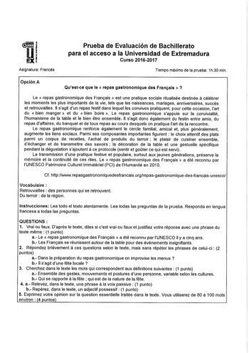 Asignatura Francés Prueba de Evaluación de Bachillerato para el acceso a la Universidad de Extremadura Curso 20162017 Tiempo máximo de la prueba 1h30 mln Opción A Questce que le  repas gastronomlque des Fran1ais   a Le  repas gastronomique des Framais  est une pratique sociale ritualisée destinée célébrer les moments les plus importants de la vie tels que les naissances mariages anniversaires succés et retrouvailles 11 sagit dun repas festif dans lequel les convives pratiquent pour cette occasi…