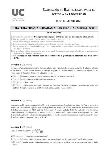 EVALUACIÓN DE BACHILLERATO PARA EL ACCESO A LA UNIVERSIDAD LOMCE  JUNIO 2021 MATEMÁTICAS APLICADAS A LAS CIENCIAS SOCIALES II INDICACIONES 1 El estudiante realizará solo tres ejercicios elegidos entre los seis de que consta el examen 2 Una vez elegido un ejercicio ha de hacerlo completo todos sus apartados 3 No se admitirá ningún resultado si no está debidamente razonado 4 Entre corchetes se indica la puntuación máxima de cada ejercicio y de cada apartado 5 No se permite el uso de calculadoras …