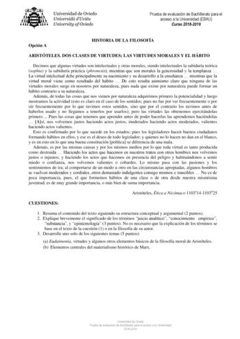 Prueba de evaluación de Bachillerato para el acceso a la Universidad EBAU Curso 20182019 Opción A HISTORIA DE LA FILOSOFÍA ARISTÓTELES DOS CLASES DE VIRTUDES LAS VIRTUDES MORALES Y EL HÁBITO Decimos que algunas virtudes son intelectuales y otras morales siendo intelectuales la sabiduría teórica sophia y la sabiduría práctica phronesis mientras que son morales la generosidad y la templanza  La virtud intelectual debe principalmente su nacimiento y su desarrollo a la enseñanza  mientras que la vi…