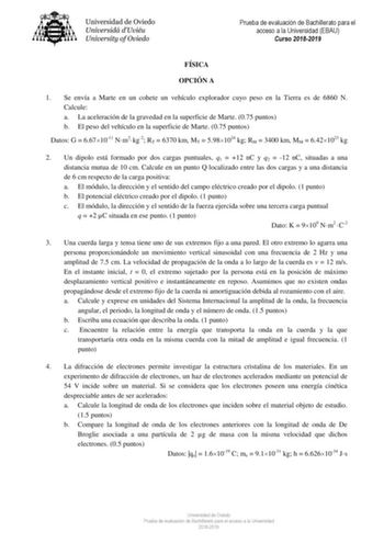 Prueba de evaluación de Bachillerato para el acceso a la Universidad EBAU Curso 20182019 FÍSICA OPCIÓN A 1 Se envía a Marte en un cohete un vehículo explorador cuyo peso en la Tierra es de 6860 N Calcule a La aceleración de la gravedad en la superficie de Marte 075 puntos b El peso del vehículo en la superficie de Marte 075 puntos Datos G  6671011 Nm2kg2 RT  6370 km MT  5981024 kg RM  3400 km MM  6421023 kg 2 Un dipolo está formado por dos cargas puntuales q1  12 nC y q2  12 nC situadas a una d…