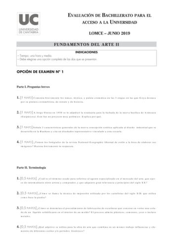 EVALUACIÓN DE BACHILLERATO PARA EL ACCESO A LA UNIVERSIDAD LOMCE  JUNIO 2019 FUNDAMENTOS DEL ARTE II INDICACIONES  Tiempo una hora y media  Debe elegirse una opción completa de las dos que se presentan OPCIÓN DE EXAMEN N 1 Parte I Preguntas breves 1 1 PUNTO Comenta brevemente los temas técnica y paleta cromática en las 3 etapas en las que Goya destaca por su pintura costumbrista de retrato y de historia 2 1 PUNTO A Jorge Oteiza en 1950 se le adjudicó la estatuaria para la fachada de la nueva ba…