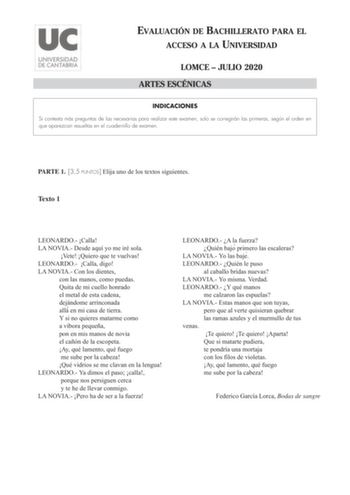 EVALUACIÓN DE BACHILLERATO PARA EL ACCESO A LA UNIVERSIDAD LOMCE  JULIO 2020 ARTES ESCÉNICAS INDICACIONES Si contesta más preguntas de las necesarias para realizar este examen solo se corregirán las primeras según el orden en que aparezcan resueltas en el cuadernillo de examen PARTE 1 35 PUNTOS Elija uno de los textos siguientes Texto 1 LEONARDO Calla LA NOVIA Desde aquí yo me iré sola Vete Quiero que te vuelvas LEONARDO Calla digo LA NOVIA Con los dientes con las manos como puedas Quita de mi …