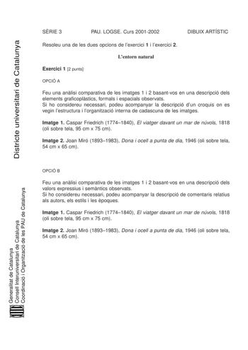 Districte universitari de Catalunya SRIE 3 PAU LOGSE Curs 20012002 DIBUIX ARTÍSTIC Resoleu una de les dues opcions de lexercici 1 i lexercici 2 Lentorn natural Exercici 1 2 punts OPCIÓ A Feu una anlisi comparativa de les imatges 1 i 2 basantvos en una descripció dels elements graficoplstics formals i espacials observats Si ho considereu necessari podeu acompanyar la descripció dun croquis on es vegin lestructura i lorganització interna de cadascuna de les imatges Imatge 1 Caspar Friedrich 17741…