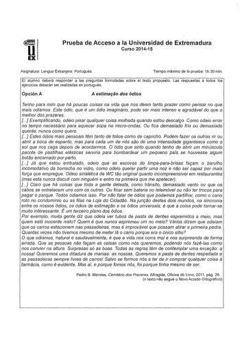 Prueba de Acceso a la Universidad de Extremadura Curso 201415 Asignatura Lengua Extranjera Portugués Tiempo máximo de la prueba 1h30 min El alumno deberá responder a las preguntas formuladas sobre el texto propuesto Las respuestas a todos los ejercicios deberán ser realizadas en portugués Opción A A estimaáo dos ódios Tenho para mim que há poucas coisas na vida que nos deem tanto prazer como pensar no que mais odiamos Este ódio que é um ódio imaginário pode ser mais intenso e agradável do que o…