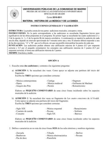 UNIVERSIDADES PÚBLICAS DE LA COMUNIDAD DE MADRID PRUEBA DE ACCESO A LAS ENSEÑANZAS UNIVERSITARIAS OFICIALES DE GRADO Curso 20102011 MATERIA HISTORIA DE LA MÚSICA Y DE LA DANZA INSTRUCCIONES GENERALES Y VALORACIÓN ESTRUCTURA La prueba consta de tres partes audiciones musicales conceptos y tema INSTRUCCIONES En la parte correspondiente a las audiciones se escucharán fragmentos breves pero significativos de las obras propuestas en el programa En primer lugar se escucharán las cuatro audiciones 1 y…