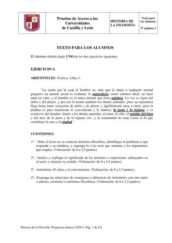 o Pruebas de Acceso a las Universidades de Castilla y León HISTORIA DE LA FILOSOFÍA Texto para los Alumnos N páginas 2 TEXTO PARA LOS ALUMNOS El alumno deberá elegir UNO de los dos ejercicios siguientes EJERCICIO A ARISTÓTELES Política Libro 1 La razón por la cual el hombre es más que la abeja o cualquier animal gregario un animal social es evidente la naturaleza como solemos decir no hace nada en vano y el hombre es el único animal que tiene palabra La voz es signo del dolor y del placer y por…